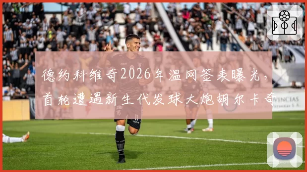 德约科维奇2026年温网签表曝光，首轮遭遇新生代发球大炮胡尔卡奇