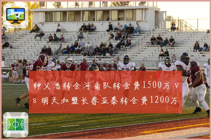 钟义浩转会河南队转会费1500万 vs 明天加盟长春亚泰转会费1200万,边路突击手身价博弈
