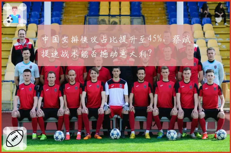 中国女排快攻占比提升至45%,蔡斌提速战术能否撼动意大利?