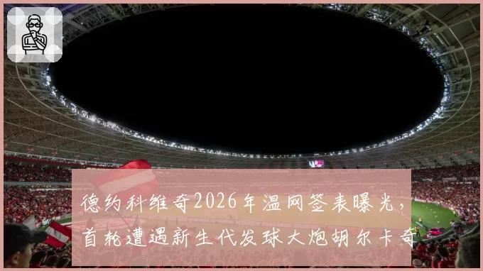 德约科维奇2026年温网签表曝光，首轮遭遇新生代发球大炮胡尔卡奇