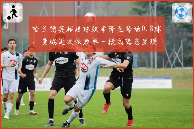 哈兰德英超进球效率降至每场0.8球，曼城进攻依赖单一模式隐患显现？