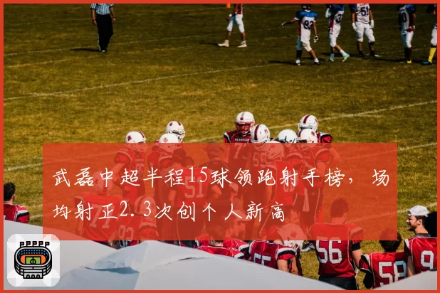 武磊中超半程15球领跑射手榜，场均射正2.3次创个人新高