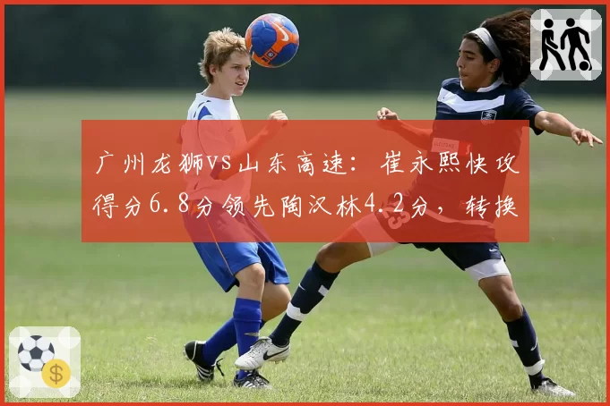 广州龙狮vs山东高速:崔永熙快攻得分6.8分领先陶汉林4.2分,转换进攻效率差异