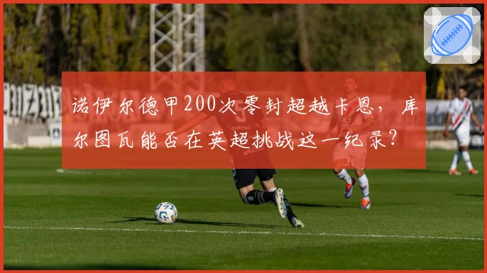 诺伊尔德甲200次零封超越卡恩，库尔图瓦能否在英超挑战这一纪录？
