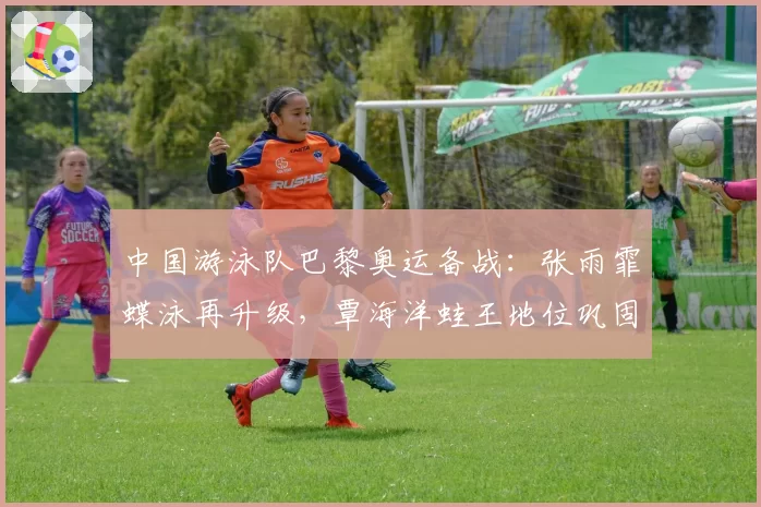 中国游泳队巴黎奥运备战:张雨霏蝶泳再升级,覃海洋蛙王地位巩固?