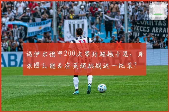 诺伊尔德甲200次零封超越卡恩，库尔图瓦能否在英超挑战这一纪录？