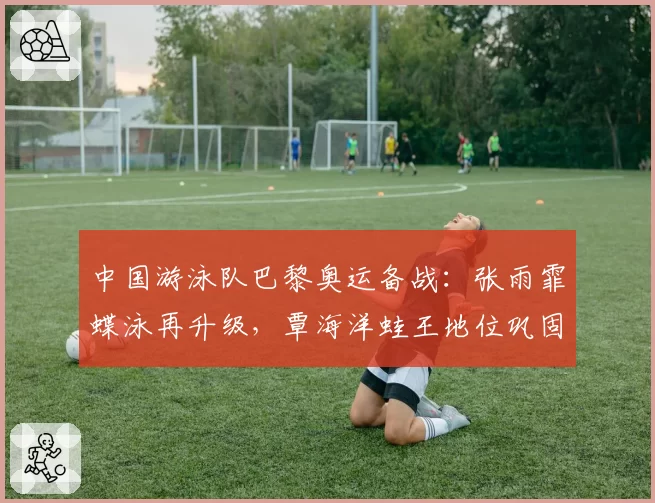 中国游泳队巴黎奥运备战：张雨霏蝶泳再升级，覃海洋蛙王地位巩固？