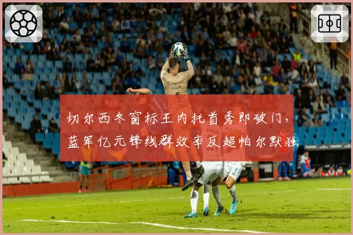 切尔西冬窗标王内托首秀即破门,蓝军亿元锋线群效率反超帕尔默独撑期