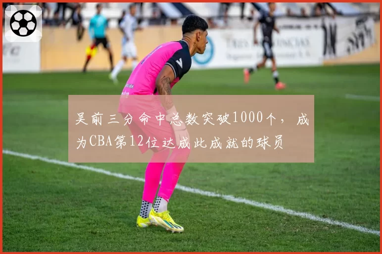 吴前三分命中总数突破1000个，成为CBA第12位达成此成就的球员