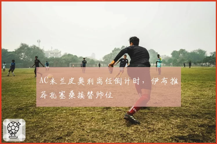 AC米兰皮奥利离任倒计时，伊布推荐孔塞桑接替帅位