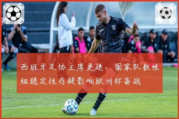 西班牙足协主席更迭，国家队教练组稳定性存疑影响欧洲杯备战