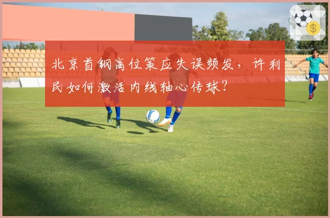 北京首钢高位策应失误频发，许利民如何激活内线轴心传球？