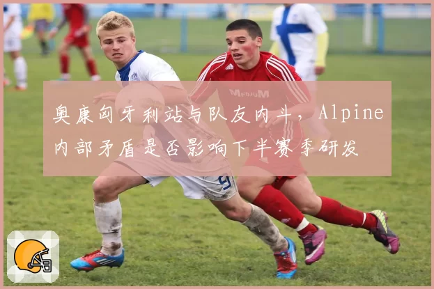 奥康匈牙利站与队友内斗，Alpine内部矛盾是否影响下半赛季研发