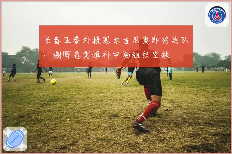 长春亚泰外援塞尔吉尼奥即将离队,谢晖急需填补中场组织空缺