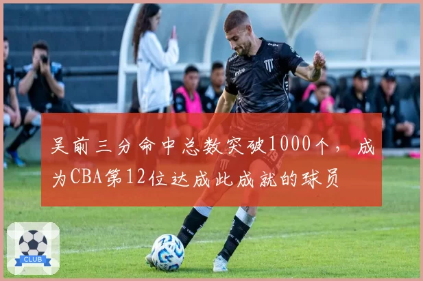 吴前三分命中总数突破1000个，成为CBA第12位达成此成就的球员