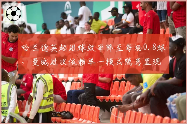 哈兰德英超进球效率降至每场0.8球，曼城进攻依赖单一模式隐患显现？