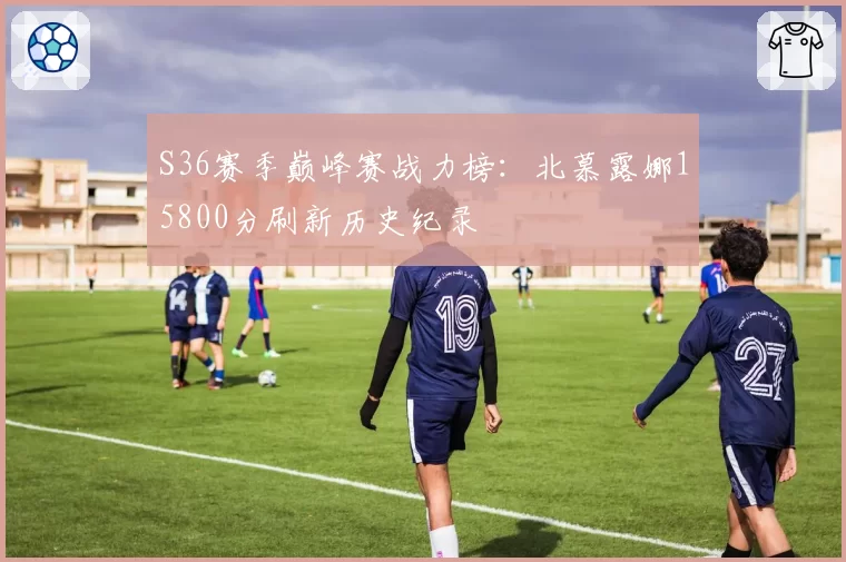 S36赛季巅峰赛战力榜：北慕露娜15800分刷新历史纪录