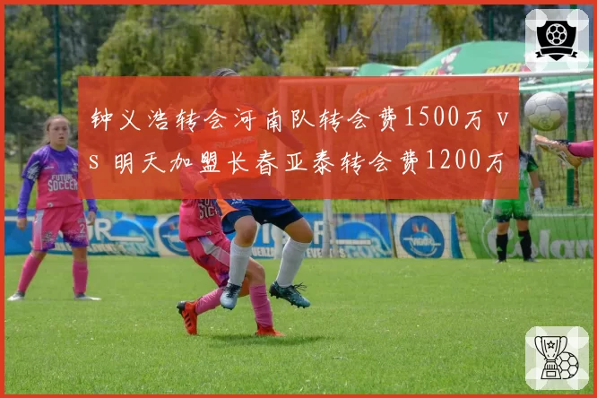 钟义浩转会河南队转会费1500万 vs 明天加盟长春亚泰转会费1200万，边路突击手身价博弈