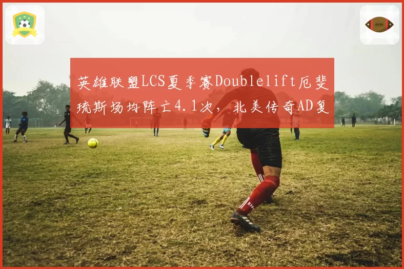 英雄联盟LCS夏季赛Doublelift厄斐琉斯场均阵亡4.1次,北美传奇AD复出后防Gank意识存疑?