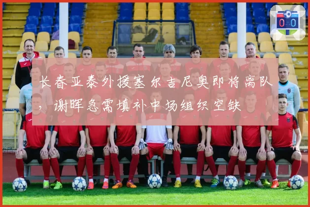 长春亚泰外援塞尔吉尼奥即将离队，谢晖急需填补中场组织空缺