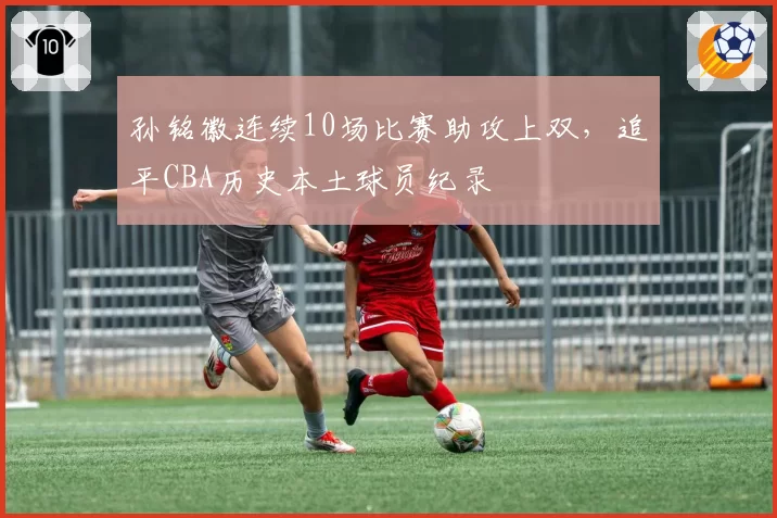 孙铭徽连续10场比赛助攻上双,追平CBA历史本土球员纪录