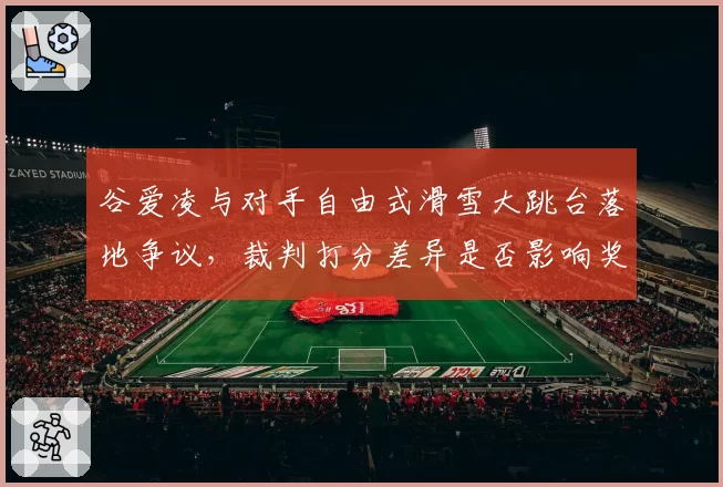 谷爱凌与对手自由式滑雪大跳台落地争议,裁判打分差异是否影响奖牌归属?