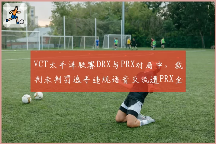 VCT太平洋联赛DRX与PRX对局中，裁判未判罚选手违规语音交流遭PRX全员抗议