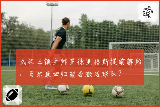 武汉三镇主帅罗德里格斯提前解约，马尔康回归能否激活球队？