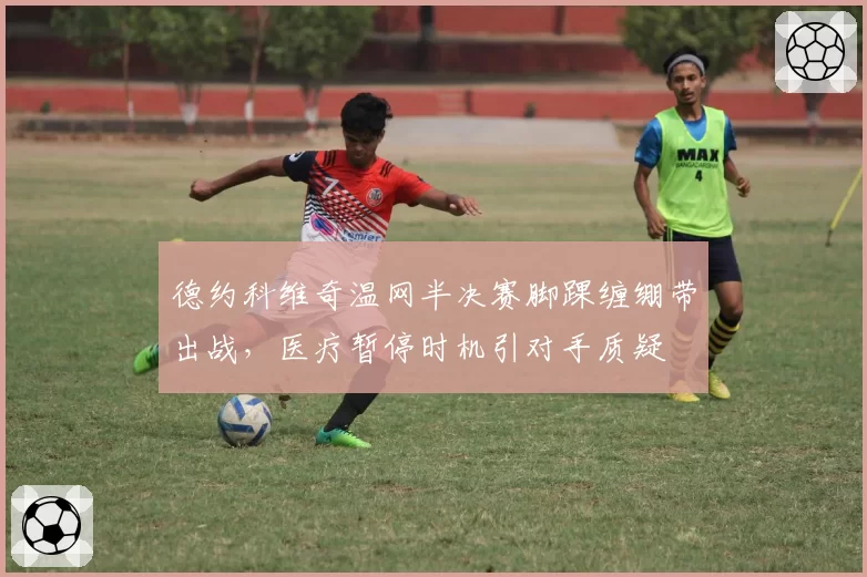 德约科维奇温网半决赛脚踝缠绷带出战，医疗暂停时机引对手质疑