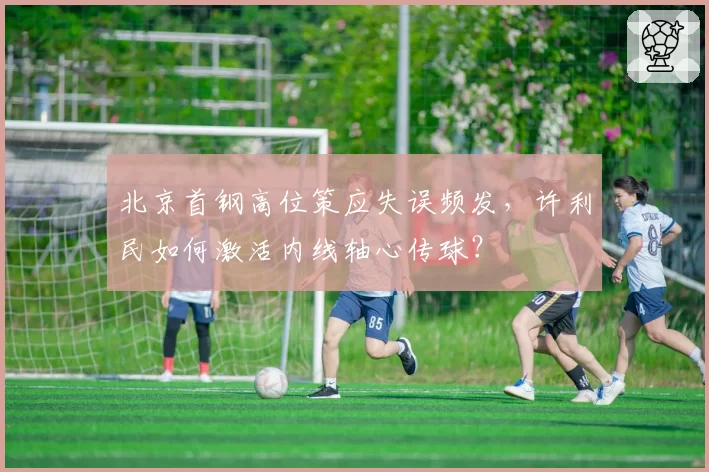 北京首钢高位策应失误频发，许利民如何激活内线轴心传球？