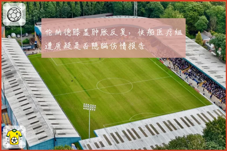 伦纳德膝盖肿胀反复，快船医疗组遭质疑是否隐瞒伤情报告