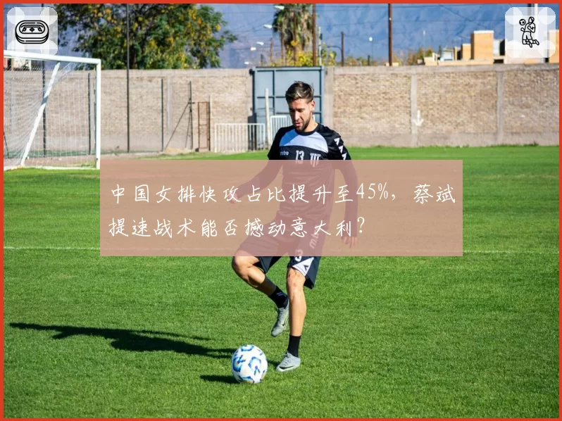 中国女排快攻占比提升至45%，蔡斌提速战术能否撼动意大利？