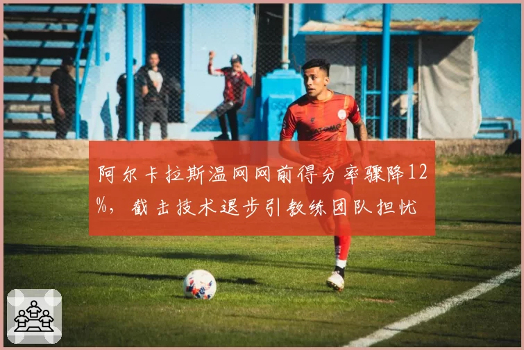 阿尔卡拉斯温网网前得分率骤降12%，截击技术退步引教练团队担忧