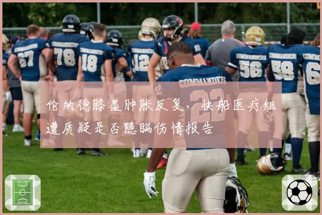 伦纳德膝盖肿胀反复，快船医疗组遭质疑是否隐瞒伤情报告