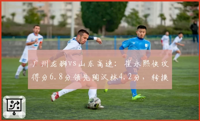 广州龙狮vs山东高速：崔永熙快攻得分6.8分领先陶汉林4.2分，转换进攻效率差异