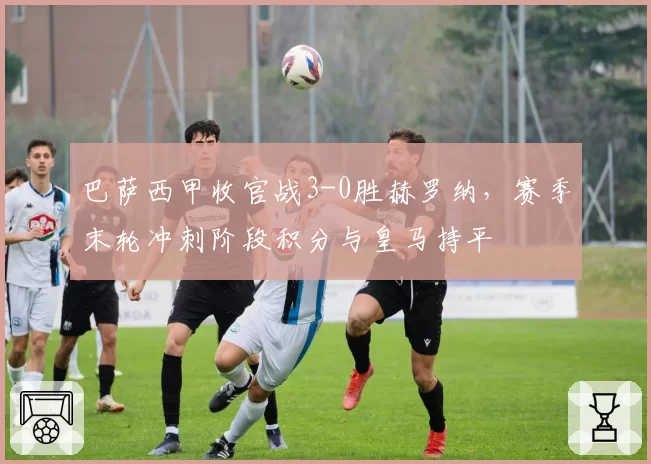 巴萨西甲收官战3-0胜赫罗纳，赛季末轮冲刺阶段积分与皇马持平