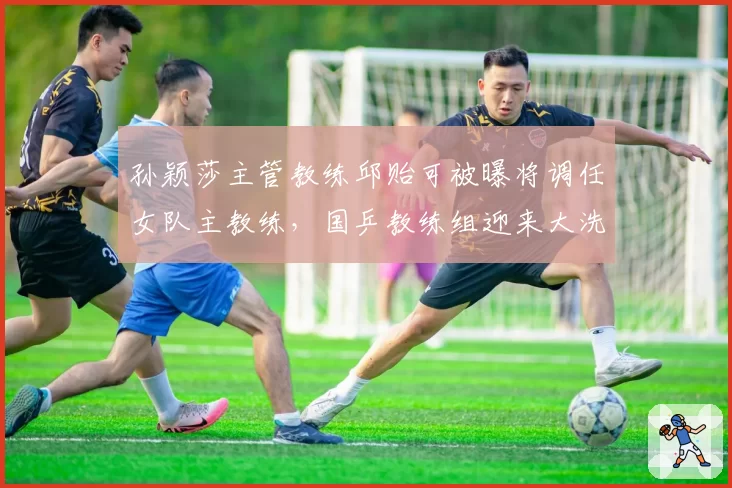 孙颖莎主管教练邱贻可被曝将调任女队主教练,国乒教练组迎来大洗牌