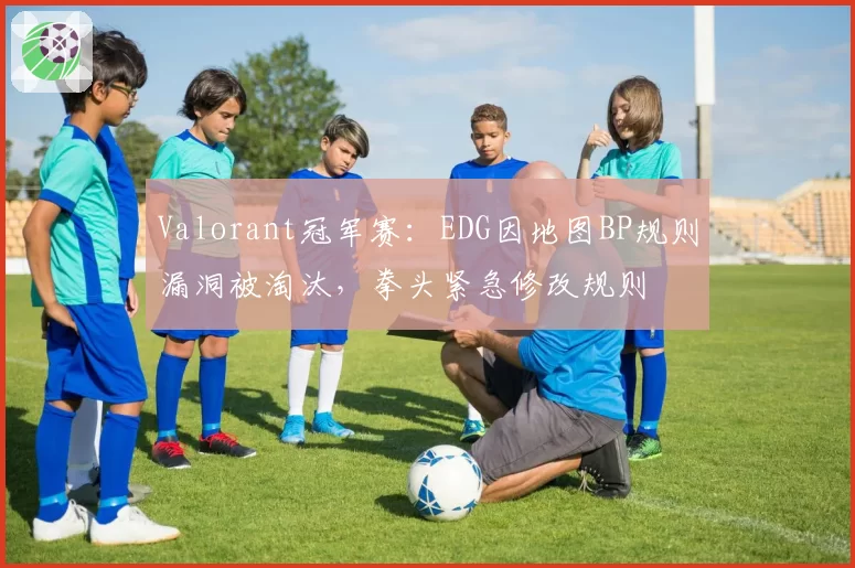 Valorant冠军赛:EDG因地图BP规则漏洞被淘汰,拳头紧急修改规则