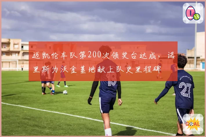 迈凯伦车队第200次领奖台达成，诺里斯为沃金基地献上队史里程碑