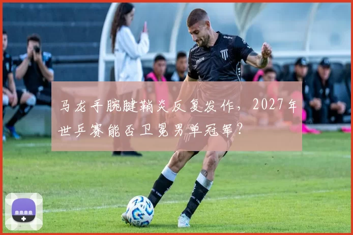 马龙手腕腱鞘炎反复发作,2027年世乒赛能否卫冕男单冠军?