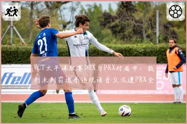 VCT太平洋联赛DRX与PRX对局中,裁判未判罚选手违规语音交流遭PRX全员抗议