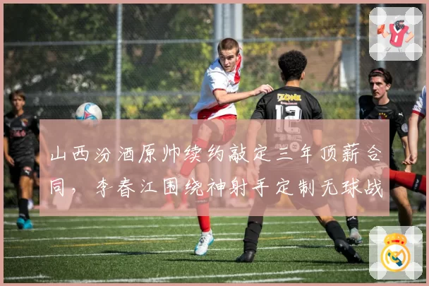 山西汾酒原帅续约敲定三年顶薪合同，李春江围绕神射手定制无球战术成新赛季看点