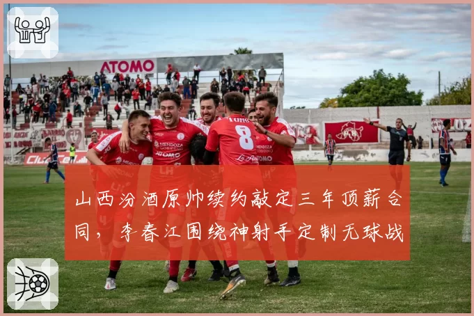山西汾酒原帅续约敲定三年顶薪合同,李春江围绕神射手定制无球战术成新赛季看点